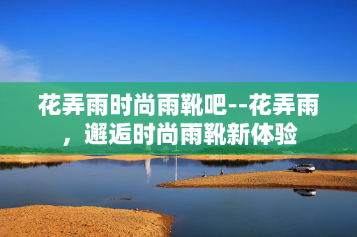 花弄雨时尚雨靴吧--花弄雨，邂逅时尚雨靴新体验