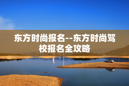 东方时尚报名--东方时尚驾校报名全攻略
