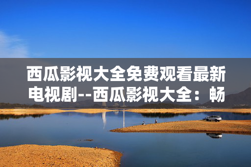 西瓜影视大全免费观看最新电视剧--西瓜影视大全：畅享免费最新电视剧盛宴