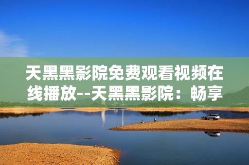 天黑黑影院免费观看视频在线播放--天黑黑影院：畅享免费在线视频观看
