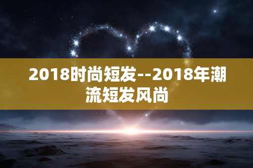 2018时尚短发--2018年潮流短发风尚