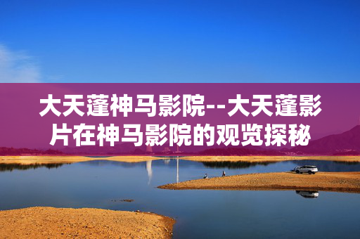 大天蓬神马影院--大天蓬影片在神马影院的观览探秘