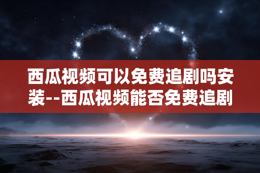西瓜视频可以免费追剧吗安装--西瓜视频能否免费追剧及安装全解析