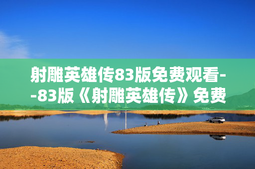 射雕英雄传83版免费观看--83版《射雕英雄传》免费观看全攻略