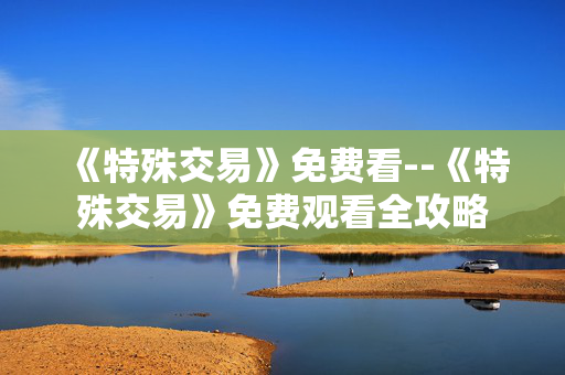 《特殊交易》免费看--《特殊交易》免费观看全攻略