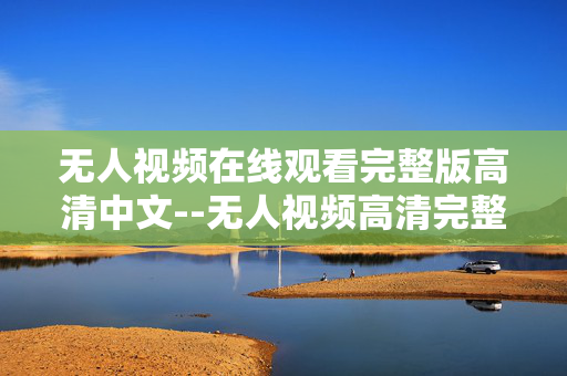 无人视频在线观看完整版高清中文--无人视频高清完整版中文在线观看全解析