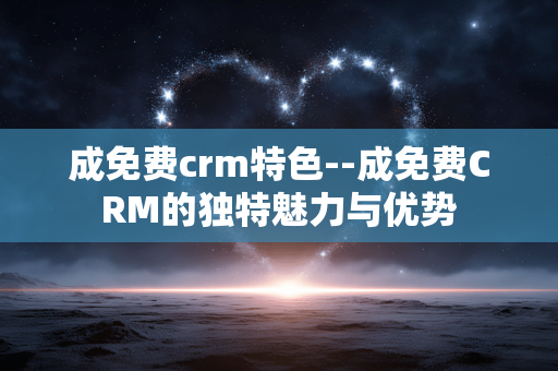 成免费crm特色--成免费CRM的独特魅力与优势