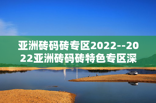 亚洲砖码砖专区2022--2022亚洲砖码砖特色专区深度探秘