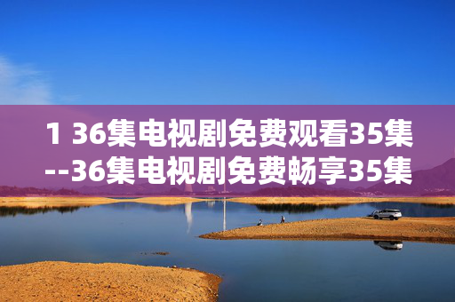 1 36集电视剧免费观看35集--36集电视剧免费畅享35集观看攻略