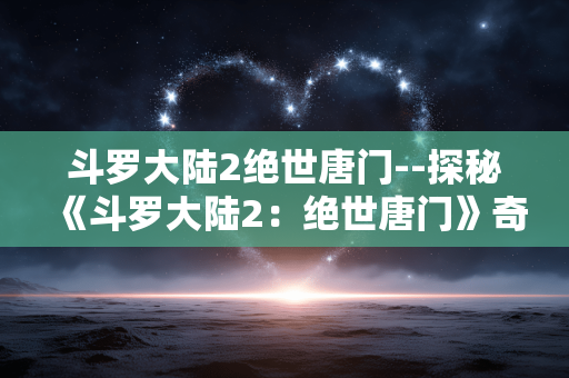 斗罗大陆2绝世唐门--探秘《斗罗大陆2:绝世唐门》奇幻世界 斗罗大陆2绝世唐门--探秘《斗罗大陆2:绝世唐门》奇幻世界