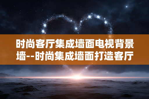 时尚客厅集成墙面电视背景墙--时尚集成墙面打造客厅电视背景墙新潮流