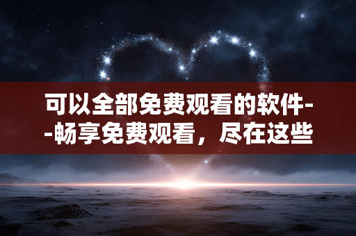 可以全部免费观看的软件--畅享免费观看，尽在这些软件