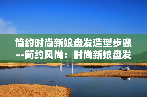 简约时尚新娘盘发造型步骤--简约风尚：时尚新娘盘发造型全步骤