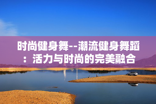 时尚健身舞--潮流健身舞蹈：活力与时尚的完美融合