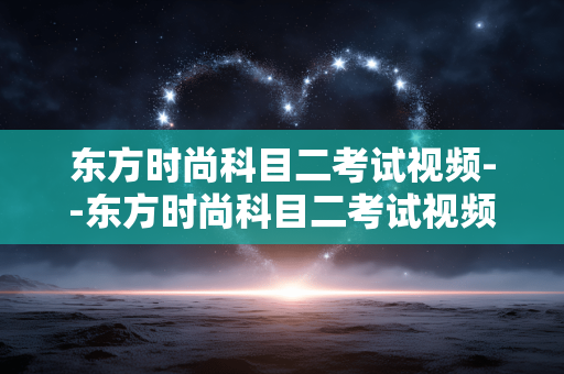 东方时尚科目二考试视频--东方时尚科目二考试视频全解析