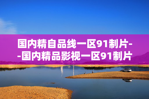 国内精自品线一区91制片--国内精品影视一区91制片深度剖析
