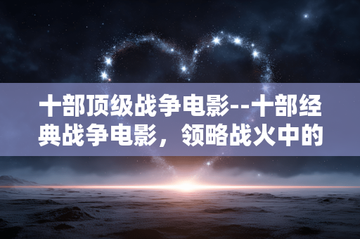 十部顶级战争电影--十部经典战争电影，领略战火中的人性光辉
