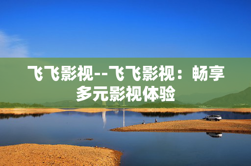 飞飞影视--飞飞影视：畅享多元影视体验
