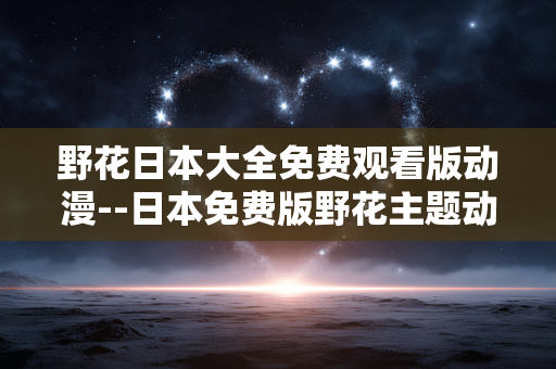 野花日本大全免费观看版动漫--日本免费版野花主题动漫全揭秘