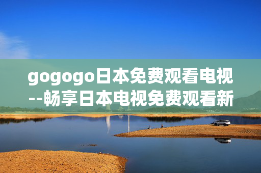 gogogo日本免费观看电视--畅享日本电视免费观看新途径