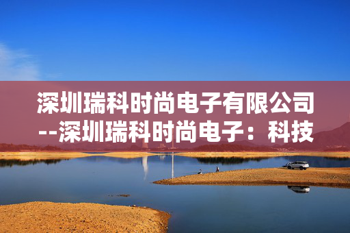 深圳瑞科时尚电子有限公司--深圳瑞科时尚电子：科技与时尚融合先锋