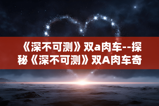 《深不可测》双a肉车--探秘《深不可测》双A肉车奇幻世界