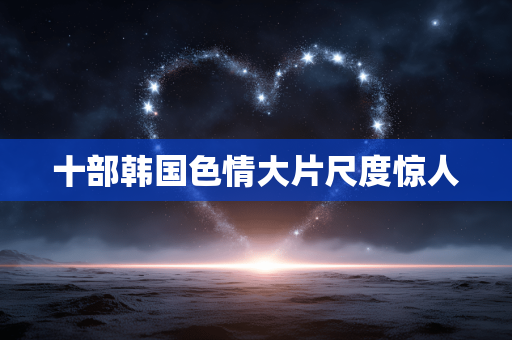 十部韩国色情大片尺度惊人