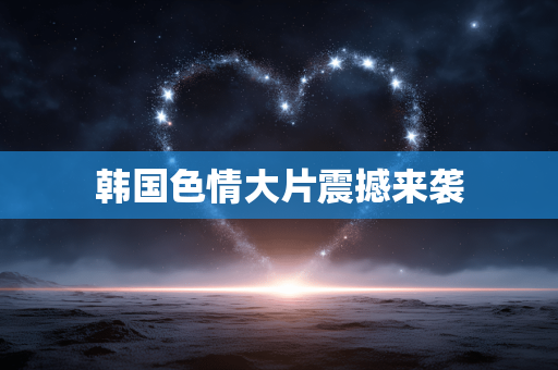 韩国色情大片震撼来袭
