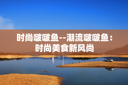 时尚啵啵鱼--潮流啵啵鱼：时尚美食新风尚