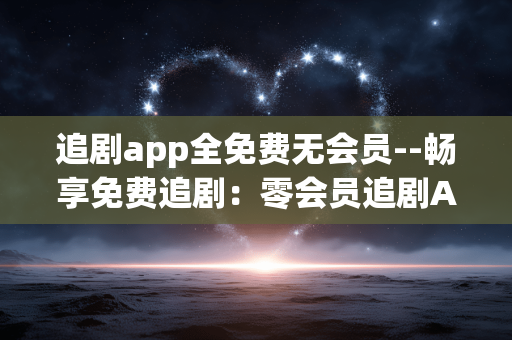 追剧app全免费无会员--畅享免费追剧：零会员追剧APP大揭秘