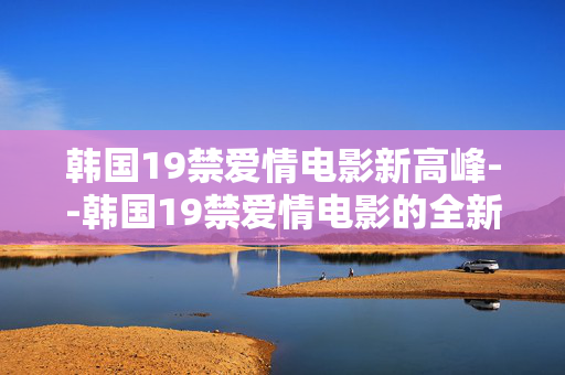韩国19禁爱情电影新高峰--韩国19禁爱情电影的全新巅峰