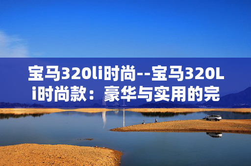 宝马320li时尚--宝马320Li时尚款：豪华与实用的完美融合
