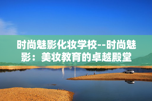 时尚魅影化妆学校--时尚魅影：美妆教育的卓越殿堂