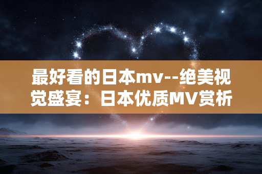 最好看的日本mv--绝美视觉盛宴：日本优质MV赏析