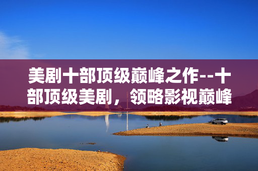 美剧十部顶级巅峰之作--十部顶级美剧，领略影视巅峰魅力