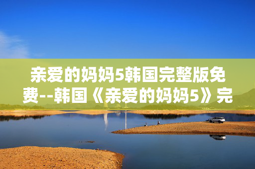 亲爱的妈妈5韩国完整版免费--韩国《亲爱的妈妈5》完整版免费资源探秘