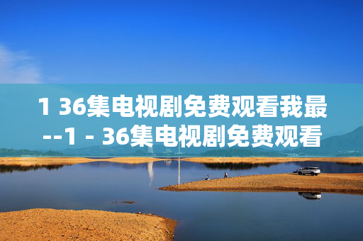 1 36集电视剧免费观看我最--1 - 36集电视剧免费观看全攻略