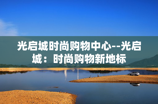 光启城时尚购物中心--光启城：时尚购物新地标