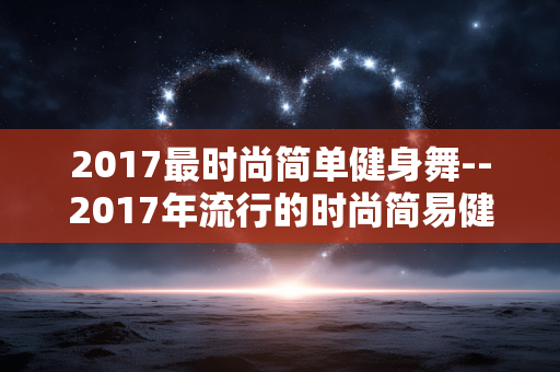 2017最时尚简单健身舞--2017年流行的时尚简易健身舞