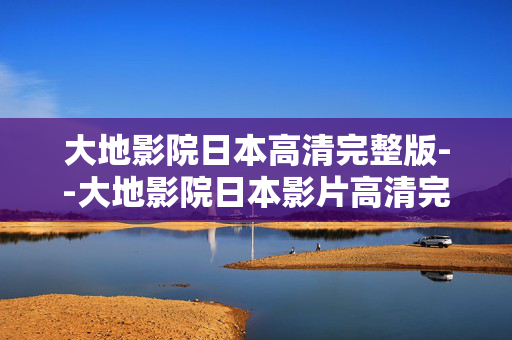 大地影院日本高清完整版--大地影院日本影片高清完整版资源探秘