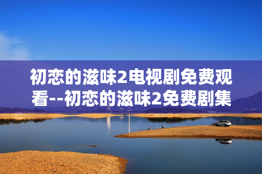 初恋的滋味2电视剧免费观看--初恋的滋味2免费剧集观看全攻略