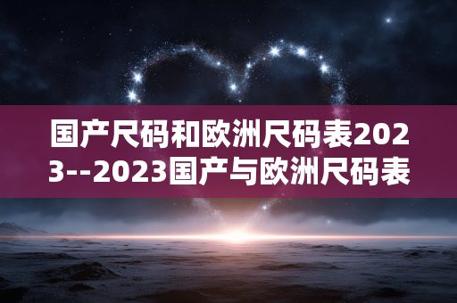 国产尺码和欧洲尺码表2023--2023国产与欧洲尺码表全解析