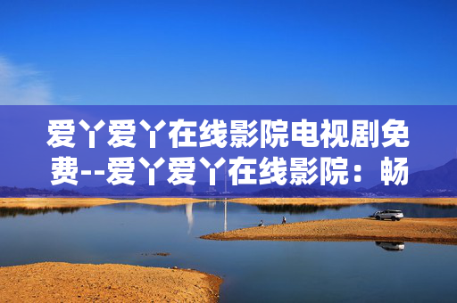 爱丫爱丫在线影院电视剧免费--爱丫爱丫在线影院：畅享免费电视剧资源