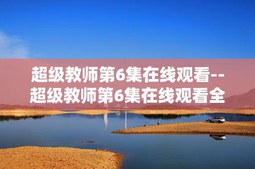 超级教师第6集在线观看--超级教师第6集在线观看全攻略