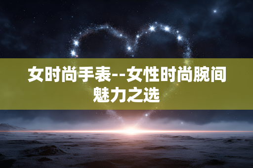 女时尚手表--女性时尚腕间魅力之选
