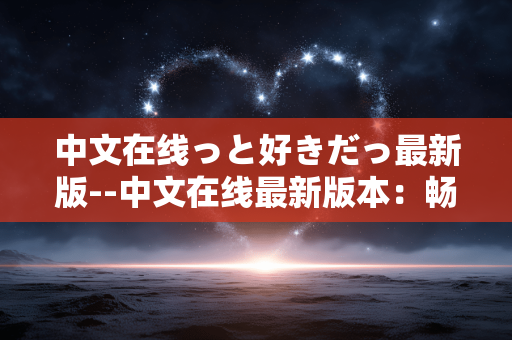 中文在线っと好きだっ最新版--中文在线最新版本：畅享极致阅读体验