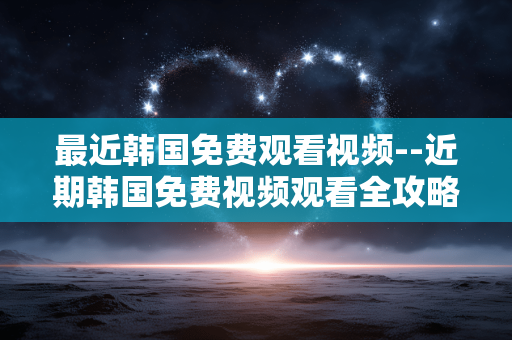 最近韩国免费观看视频--近期韩国免费视频观看全攻略