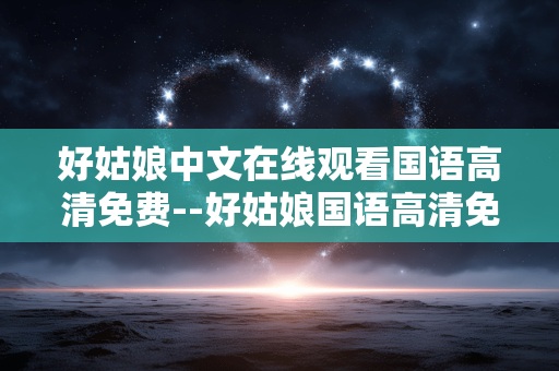 好姑娘中文在线观看国语高清免费--好姑娘国语高清免费在线观看全攻略