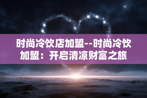 时尚冷饮店加盟--时尚冷饮加盟：开启清凉财富之旅