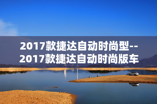 2017款捷达自动时尚型--2017款捷达自动时尚版车型深度剖析